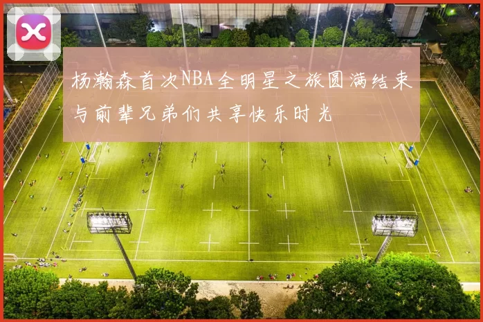 杨瀚森首次NBA全明星之旅圆满结束与前辈兄弟们共享快乐时光