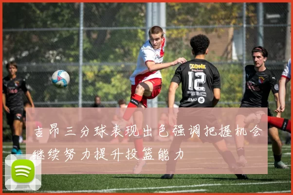 吉昂三分球表现出色强调把握机会继续努力提升投篮能力