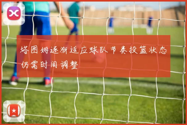 塔图姆逐渐适应球队节奏投篮状态仍需时间调整