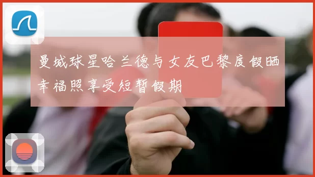 曼城球星哈兰德与女友巴黎度假晒幸福照享受短暂假期