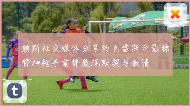 赖斯社交媒体分享约克雷斯合影称赞神枪手前锋展现默契与激情