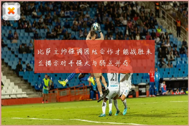 比萨主帅强调团结合作才能战胜米兰揭示对手强大与弱点并存