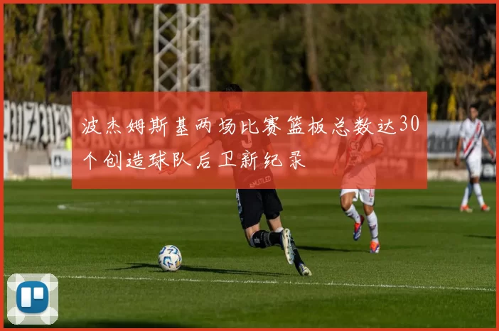 波杰姆斯基两场比赛篮板总数达30个创造球队后卫新纪录