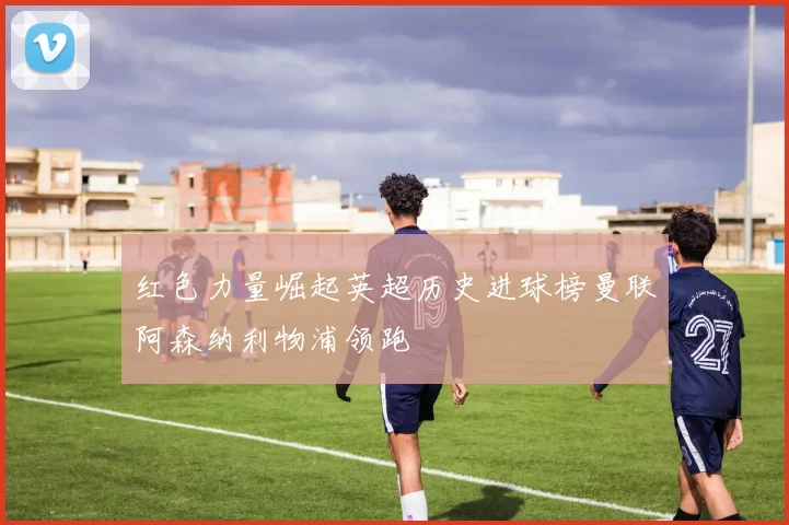 红色力量崛起英超历史进球榜曼联阿森纳利物浦领跑