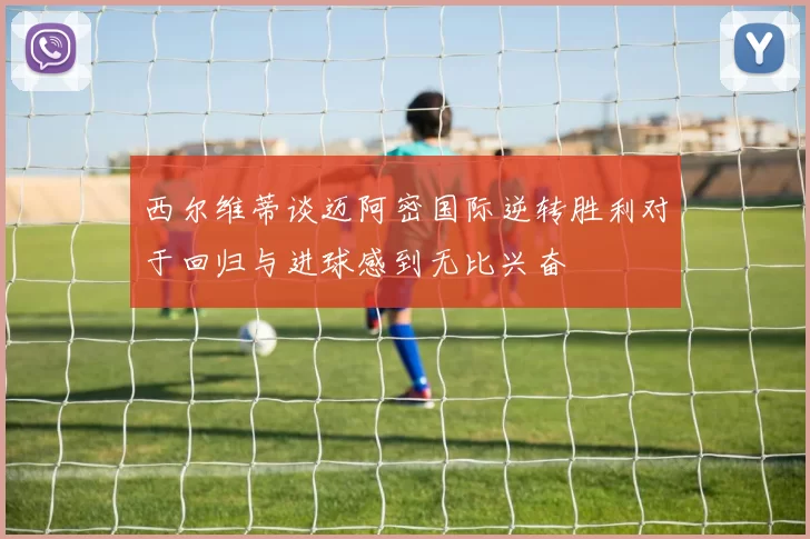 西尔维蒂谈迈阿密国际逆转胜利对于回归与进球感到无比兴奋