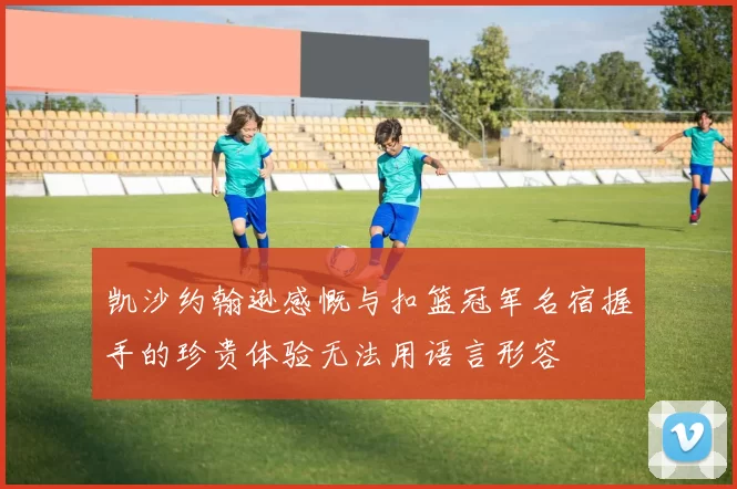 凯沙约翰逊感慨与扣篮冠军名宿握手的珍贵体验无法用语言形容
