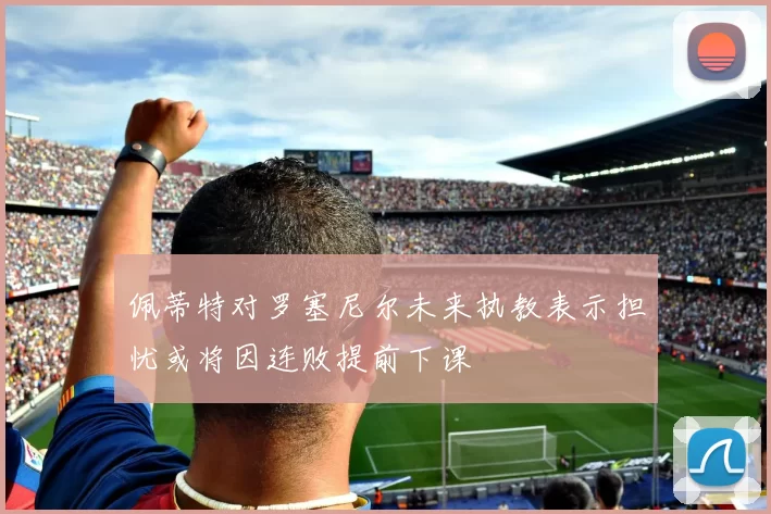 佩蒂特对罗塞尼尔未来执教表示担忧或将因连败提前下课