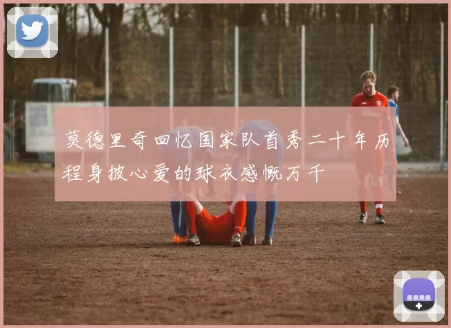 莫德里奇回忆国家队首秀二十年历程身披心爱的球衣感慨万千