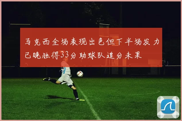 马克西全场表现出色但下半场发力已晚独得33分助球队追分未果