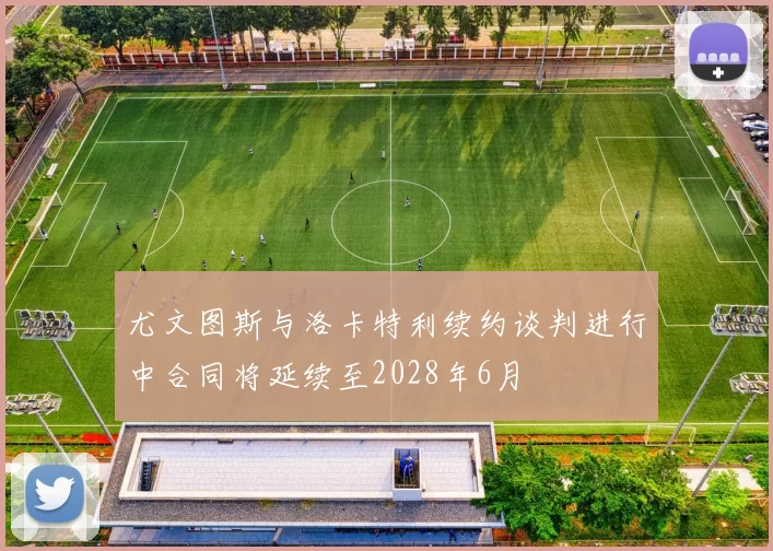 尤文图斯与洛卡特利续约谈判进行中合同将延续至2028年6月