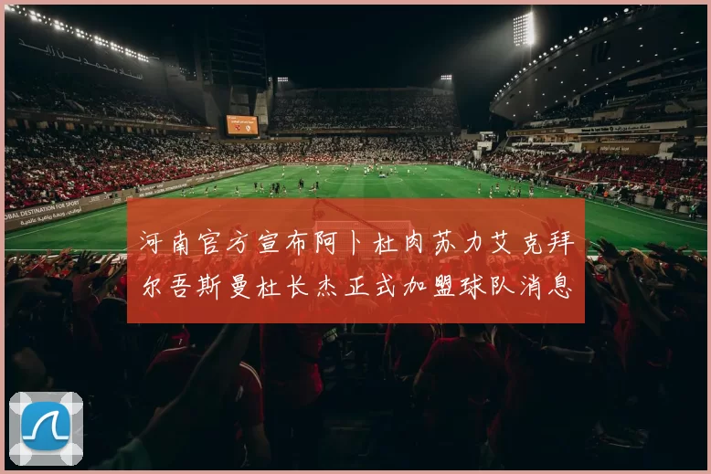 河南官方宣布阿卜杜肉苏力艾克拜尔吾斯曼杜长杰正式加盟球队消息