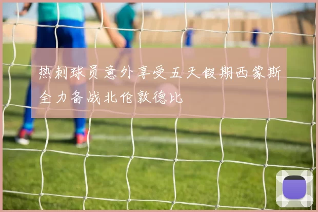 热刺球员意外享受五天假期西蒙斯全力备战北伦敦德比