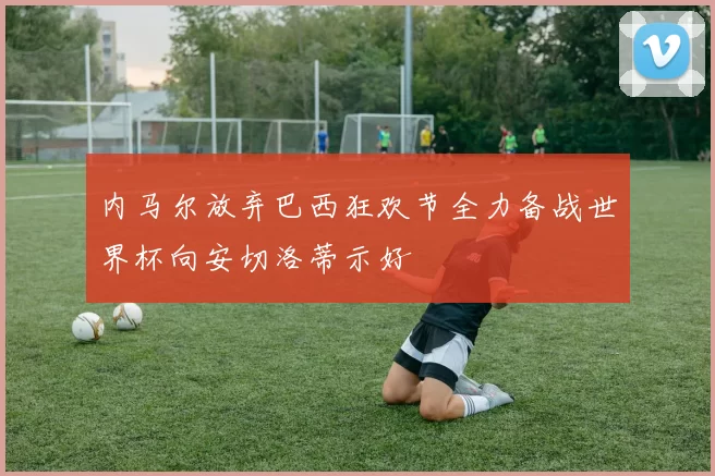 内马尔放弃巴西狂欢节全力备战世界杯向安切洛蒂示好