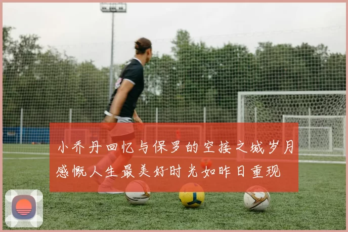 小乔丹回忆与保罗的空接之城岁月感慨人生最美好时光如昨日重现
