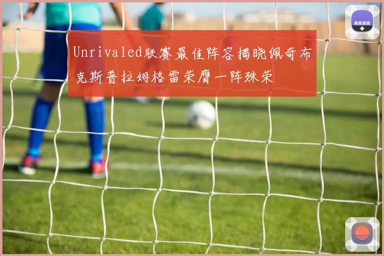 Unrivaled联赛最佳阵容揭晓佩奇布克斯普拉姆格雷荣膺一阵殊荣