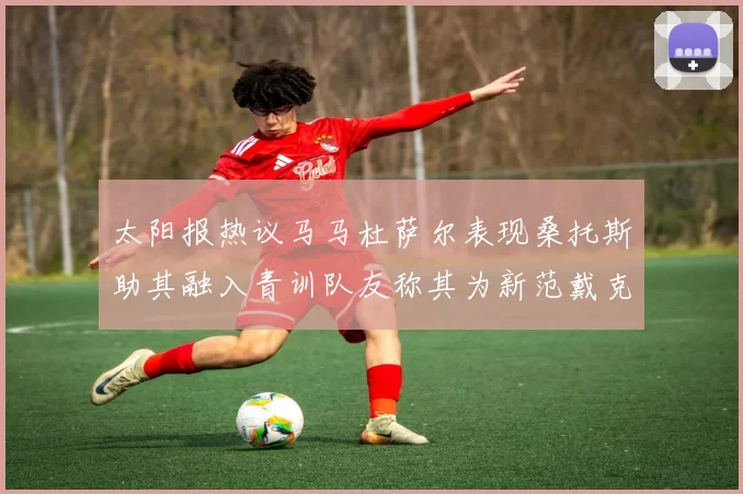 太阳报热议马马杜萨尔表现桑托斯助其融入青训队友称其为新范戴克