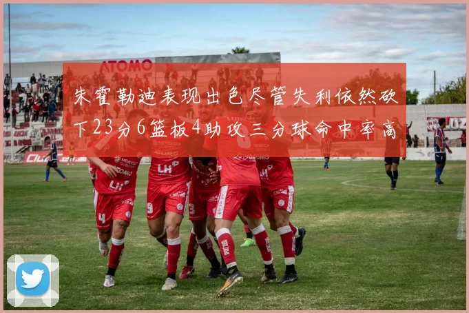 朱霍勒迪表现出色尽管失利依然砍下23分6篮板4助攻三分球命中率高达50