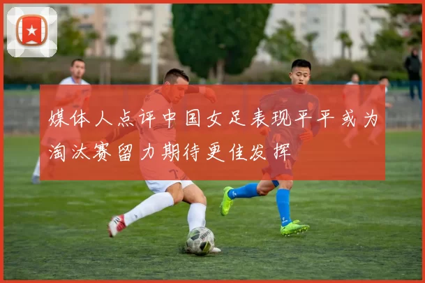 媒体人点评中国女足表现平平或为淘汰赛留力期待更佳发挥