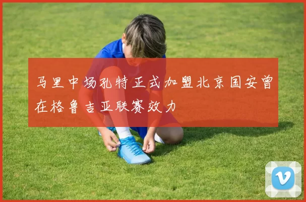 马里中场孔特正式加盟北京国安曾在格鲁吉亚联赛效力