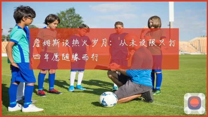 詹姆斯谈热火岁月：从未设限只打四年愿随缘而行