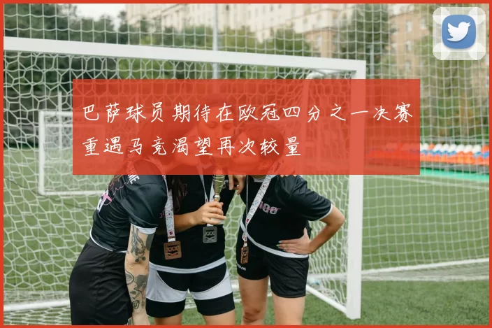 巴萨球员期待在欧冠四分之一决赛重遇马竞渴望再次较量
