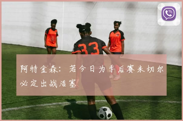 阿特金森：若今日为季后赛米切尔必定出战活塞