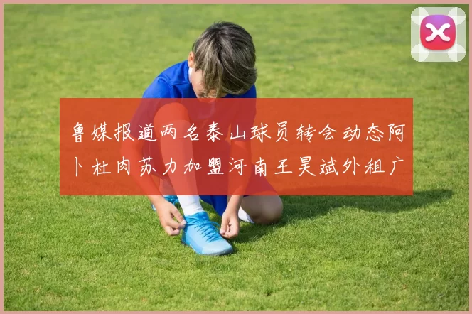 鲁媒报道两名泰山球员转会动态阿卜杜肉苏力加盟河南王昊斌外租广州豹